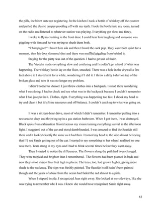 the pills, the bitter taste not registering. In the kitchen I took a bottle of whiskey off the counter
and pulled the plastic tamper-proofing off with my teeth. I took the bottle into my room, turned
on the radio and listened to whatever station was playing. Everything got slow and fuzzy.
        I woke to Ryan crashing in the front door. I could hear him laughing and someone was
giggling with him and he was trying to shush them both.
        “Champagne?” I heard him ask and then I heard the cork pop. They were both quiet for a
moment, then his door slammed shut and there was muffled giggling from behind it.
        Staying for the party was out of the question. I had to get out of there.
        The Vicodin made everything slow and confusing and I couldn’t get a hold of what was
happening. The whiskey bottle lay on the floor, smashed. There was a hole in the drywall a few
feet above it. I stared at it for a while, wondering if I did it. I threw a dirty t-shirt on top of the
broken glass and now it was no longer my problem.
        I didn’t bother to shower. I just threw clothes into a backpack. I stood there wondering
what I was doing. I had to check and see what was in the backpack because I couldn’t remember
what I had just put in it. Clothes, right. Everything was happening too fast. I shook my head to
try and clear it but it left me nauseous and off-balance. I couldn’t catch up to what was going on.


        It was a sixteen-hour drive, most of which I didn’t remember. I remember pulling into a
rest area to sleep and throwing up in a gas station bathroom. When I got there, I was destroyed.
Black spots from exhaustion floated across my vision turning everything surreal in the afternoon
light. I staggered out of the car and stood dumbfounded. I was amazed to find the Seaside still
there and it looked exactly the same as it had then. I turned my head to the side almost believing
that I’d see Sarah getting out of the car. I started to say something to her when I realized no one
was there. Tears stung in my eyes and I had to blink several times before they went away.
        Then I started to notice the differences. The flowers along the path had been changed.
They were tropical and brighter than I remembered. The flowers had been planted in beds and
now they stood almost four feet high in places. The trees, too, had grown higher, giving more
shade to the walkway. The sign was freshly painted. The Seaside itself hadn’t been painted
though and the years of abuse from the ocean had faded the red almost to a pink.
        When I stepped inside, I recognized Jean right away. She looked at me sideways, like she
was trying to remember who I was. I knew she would have recognized Sarah right away.



                                                                                                          83
 