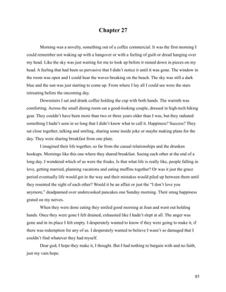 Chapter 27

       Morning was a novelty, something out of a coffee commercial. It was the first morning I
could remember not waking up with a hangover or with a feeling of guilt or dread hanging over
my head. Like the sky was just waiting for me to look up before it rained down in pieces on my
head. A feeling that had been so pervasive that I didn’t notice it until it was gone. The window in
the room was open and I could hear the waves breaking on the beach. The sky was still a dark
blue and the sun was just starting to come up. From where I lay all I could see were the stars
retreating before the oncoming day.
       Downstairs I sat and drank coffee holding the cup with both hands. The warmth was
comforting. Across the small dining room sat a good-looking couple, dressed in high-tech hiking
gear. They couldn’t have been more than two or three years older than I was, but they radiated
something I hadn’t seen in so long that I didn’t know what to call it. Happiness? Success? They
sat close together, talking and smiling, sharing some inside joke or maybe making plans for the
day. They were sharing breakfast from one plate.
       I imagined their life together, so far from the casual relationships and the drunken
hookups. Mornings like this one where they shared breakfast. Seeing each other at the end of a
long day. I wondered which of us were the freaks. Is that what life is really like, people falling in
love, getting married, planning vacations and eating muffins together? Or was it just the grace
period eventually life would get in the way and their mistakes would piled up between them until
they resented the sight of each other? Would it be an affair or just the “I don’t love you
anymore,” deadpanned over undercooked pancakes one Sunday morning. Their smug happiness
grated on my nerves.
       When they were done eating they smiled good morning at Jean and went out holding
hands. Once they were gone I felt drained, exhausted like I hadn’t slept at all. The anger was
gone and in its place I felt empty. I desperately wanted to know if they were going to make it, if
there was redemption for any of us. I desperately wanted to believe I wasn’t so damaged that I
couldn’t find whatever they had myself.
       Dear god, I hope they make it, I thought. But I had nothing to bargain with and no faith,
just my vain hope.




                                                                                                   85
 