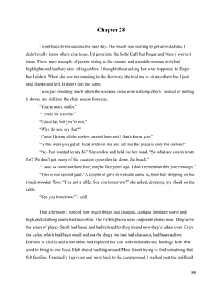 Chapter 28

         I went back to the cantina the next day. The beach was starting to get crowded and I
didn’t really know where else to go. I’d gone into the Solar Café but Roger and Nancy weren’t
there. There were a couple of people sitting at the counter and a middle woman with bad
highlights and leathery skin taking orders. I thought about asking her what happened to Roger
but I didn’t. When she saw me standing in the doorway, she told me to sit anywhere but I just
said thanks and left. It didn’t feel the same.
         I was just finishing lunch when the waitress came over with my check. Instead of putting
it down, she slid into the chair across from me.
         “You’re not a surfer.”
         “I could be a surfer.”
         “Could be, but you’re not.”
         “Why do you say that?”
         “Cause I know all the surfers around here and I don’t know you.”
         “Is this were you get all local pride on me and tell me this place is only for surfers?”
         “No. Just wanted to say hi.” She smiled and held out her hand. “So what are you in town
for? We don’t get many of the vacation types this far down the beach.”
         “I used to come out here four, maybe five years ago. I don’t remember this place though.”
         “This is our second year.” A couple of girls in wetsuits came in, their hair dripping on the
rough wooden floor. “I’ve got a table. See you tomorrow?” she asked, dropping my check on the
table.
         “See you tomorrow,” I said.


         That afternoon I noticed how much things had changed. Antique furniture stores and
high-end clothing stores had moved in. The coffee places were corporate chains now. They were
the kinds of places Sarah had hated and had refused to shop in and now they’d taken over. Even
the cafes, which had been small and maybe dingy but had had character, had been redone.
Baristas in khakis and white shirts had replaced the kids with mohawks and bondage belts that
used to bring us our food. I felt stupid walking around Main Street trying to find something that
felt familiar. Eventually I gave up and went back to the campground. I walked past the trailhead


                                                                                                    88
 