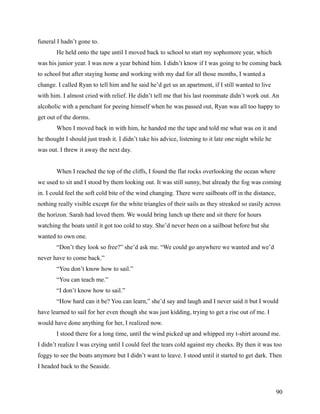 funeral I hadn’t gone to.
        He held onto the tape until I moved back to school to start my sophomore year, which
was his junior year. I was now a year behind him. I didn’t know if I was going to be coming back
to school but after staying home and working with my dad for all those months, I wanted a
change. I called Ryan to tell him and he said he’d get us an apartment, if I still wanted to live
with him. I almost cried with relief. He didn’t tell me that his last roommate didn’t work out. An
alcoholic with a penchant for peeing himself when he was passed out, Ryan was all too happy to
get out of the dorms.
        When I moved back in with him, he handed me the tape and told me what was on it and
he thought I should just trash it. I didn’t take his advice, listening to it late one night while he
was out. I threw it away the next day.


        When I reached the top of the cliffs, I found the flat rocks overlooking the ocean where
we used to sit and I stood by them looking out. It was still sunny, but already the fog was coming
in. I could feel the soft cold bite of the wind changing. There were sailboats off in the distance,
nothing really visible except for the white triangles of their sails as they streaked so easily across
the horizon. Sarah had loved them. We would bring lunch up there and sit there for hours
watching the boats until it got too cold to stay. She’d never been on a sailboat before but she
wanted to own one.
        “Don’t they look so free?” she’d ask me. “We could go anywhere we wanted and we’d
never have to come back.”
        “You don’t know how to sail.”
        “You can teach me.”
        “I don’t know how to sail.”
        “How hard can it be? You can learn,” she’d say and laugh and I never said it but I would
have learned to sail for her even though she was just kidding, trying to get a rise out of me. I
would have done anything for her, I realized now.
        I stood there for a long time, until the wind picked up and whipped my t-shirt around me.
I didn’t realize I was crying until I could feel the tears cold against my cheeks. By then it was too
foggy to see the boats anymore but I didn’t want to leave. I stood until it started to get dark. Then
I headed back to the Seaside.



                                                                                                       90
 