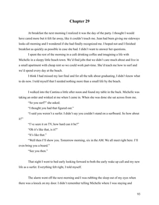 Chapter 29

        At breakfast the next morning I realized it was the day of the party. I thought I would
have cared more but it felt far away, like it couldn’t touch me. Jean had been giving me sideways
looks all morning and I wondered if she had finally recognized me. I hoped not and I finished
breakfast as quickly as possible in case she had. I didn’t want to answer her questions.
        I spent the rest of the morning in a café drinking coffee and imagining a life with
Michelle in a sleepy little beach town. We’d find jobs that we didn’t care much about and live in
a small apartment with cheap rent so we could work part-time. She’d teach me how to surf and
we’d spend every day at the beach.
        I think I had missed my last final and for all the talk about graduating, I didn’t know what
to do now. I told myself that I needed nothing more than a small life by the beach.


        I walked into the Cantina a little after noon and found my table in the back. Michelle was
taking an order and winked at me when I came in. When she was done she sat across from me.
        “So you surf?” she asked.
        “I thought you had that figured out.”
        “I said you weren’t a surfer. I didn’t say you couldn’t stand on a surfboard. So how about
it?”
        “I’ve seen it on TV, how hard can it be?”
        “Oh it’s like that, is it?”
        “It’s like that.”
        “Well then I’ll show you. Tomorrow morning, six in the AM. We all meet right here. I’ll
even bring you a board.”
        “See you then.”


        That night I went to bed early looking forward to both the early wake up call and my new
life as a surfer. Everything felt right, I told myself.


        The alarm went off the next morning and I was rubbing the sleep out of my eyes when
there was a knock on my door. I didn’t remember telling Michelle where I was staying and


                                                                                                  93
 