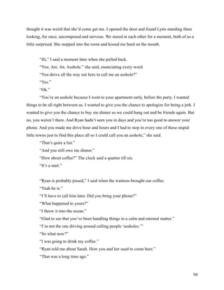 thought it was weird that she’d come get me. I opened the door and found Lynn standing there
looking, for once, uncomposed and nervous. We stared at each other for a moment, both of us a
little surprised. She stepped into the room and kissed me hard on the mouth.


        “Hi,” I said a moment later when she pulled back.
        “You. Are. An. Asshole.” she said, enunciating every word.
        “You drove all the way out here to call me an asshole?”
        “Yes.”
        “Ok.”
        “You’re an asshole because I went to your apartment early, before the party. I wanted
things to be all right between us. I wanted to give you the chance to apologize for being a jerk. I
wanted to give you the chance to buy me dinner so we could hang out and be friends again. But
no, you weren’t there. And Ryan hadn’t seen you in days and you’re too good to answer your
phone. And you made me drive hour and hours and I had to stop in every one of these stupid
little towns just to find this place all so I could call you an asshole,” she said.
        “That’s quite a list.”
        “And you still owe me dinner.”
        “How about coffee?” The clock said a quarter till six.
        “It’s a start.”


        “Ryan is probably pissed,” I said when the waitress brought our coffee.
        “Yeah he is.”
        “I’ll have to call him later. Did you bring your phone?”
        “What happened to yours?”
        “I threw it into the ocean.”
        “Glad to see that you’ve been handling things in a calm and rational matter.”
        “I’m not the one driving around calling people ‘assholes.’”
        “So what now?”
        “I was going to drink my coffee.”
        “Ryan told me about Sarah. How you and her used to come here.”
        “That was a long time ago.”



                                                                                                  94
 