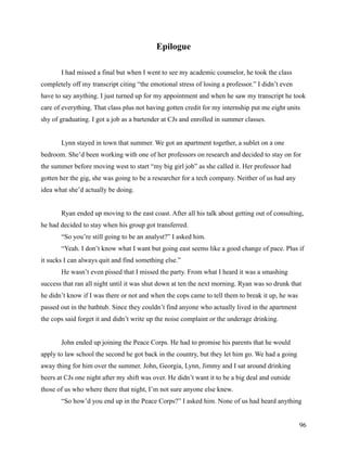 Epilogue

       I had missed a final but when I went to see my academic counselor, he took the class
completely off my transcript citing “the emotional stress of losing a professor.” I didn’t even
have to say anything. I just turned up for my appointment and when he saw my transcript he took
care of everything. That class plus not having gotten credit for my internship put me eight units
shy of graduating. I got a job as a bartender at CJs and enrolled in summer classes.


       Lynn stayed in town that summer. We got an apartment together, a sublet on a one
bedroom. She’d been working with one of her professors on research and decided to stay on for
the summer before moving west to start “my big girl job” as she called it. Her professor had
gotten her the gig, she was going to be a researcher for a tech company. Neither of us had any
idea what she’d actually be doing.


       Ryan ended up moving to the east coast. After all his talk about getting out of consulting,
he had decided to stay when his group got transferred.
       “So you’re still going to be an analyst?” I asked him.
       “Yeah. I don’t know what I want but going east seems like a good change of pace. Plus if
it sucks I can always quit and find something else.”
       He wasn’t even pissed that I missed the party. From what I heard it was a smashing
success that ran all night until it was shut down at ten the next morning. Ryan was so drunk that
he didn’t know if I was there or not and when the cops came to tell them to break it up, he was
passed out in the bathtub. Since they couldn’t find anyone who actually lived in the apartment
the cops said forget it and didn’t write up the noise complaint or the underage drinking.


       John ended up joining the Peace Corps. He had to promise his parents that he would
apply to law school the second he got back in the country, but they let him go. We had a going
away thing for him over the summer. John, Georgia, Lynn, Jimmy and I sat around drinking
beers at CJs one night after my shift was over. He didn’t want it to be a big deal and outside
those of us who where there that night, I’m not sure anyone else knew.
       “So how’d you end up in the Peace Corps?” I asked him. None of us had heard anything


                                                                                                  96
 