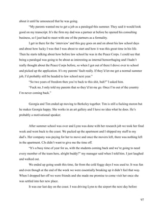 about it until he announced that he was going.
       “My parents wanted me to get a job as a paralegal this summer. They said it would look
good on my transcript. It’s the firm my dad was a partner at before he opened his consulting
business, so I just had to meet with one of the partners as a formality.
       I get in there for the ‘interview’ and this guy goes on and on about his law school days
and about how lucky I was that I was about to start and how it was this great time in his life.
Then he starts talking about how before law school he was in the Peace Corps. I could see that
being a paralegal was going to be about as interesting as internal hemorrhaging and I hadn’t
really thought about the Peace Corps before, so when I got out of there I drove over to school
and picked up the application. It’s my parents’ fault really. If they’d let me get a normal summer
job, I’d probably still be headed to law school next year.”
       “So two years of freedom then you’re back to this shit, huh?” I asked him.
       “Fuck no, I only told my parents that so they’d let me go. Once I’m out of the country
I’m never coming back.”


       Georgia and Tim ended up moving to Berkeley together. Tim is still a fucking moron but
he makes Georgia happy. She works in an art gallery and I have no idea what he does. He’s
probably a motivational speaker.


       After summer school was over and Lynn was done with her research job we took her final
week and went back to the coast. We packed up the apartment and I shipped my stuff to my
dad’s. Her company was paying for her to move and once the movers left, there was nothing left
in the apartment. CJs didn’t want to give me the time off.
       “It’s a busy time of year for us, with the students coming back and we’re going to need
every member of the team here, alright buddy?” my manager said when I told him. I just laughed
and walked out.
       We ended up going south this time, far from the cold foggy days I was used to. It was fun
and even though at the end of the week we were essentially breaking up it didn’t feel that way.
When I dropped her off we were friends and she made me promise to come visit her once she
was settled into her new place.
       It was our last day on the coast. I was driving Lynn to the airport the next day before



                                                                                                  97
 