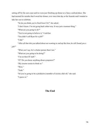 setting off for the east coast and we were just finishing up dinner at a fancy seafood place. She
had insisted for months that I owed her dinner, ever since that day at the Seaside and I wanted to
take her out to celebrate.
        “So do you think you’re fired from CJs?” she asked.
        “I don’t know. I’m not going back either way. It was just a summer thing.”
        “What are you going to do?”
        “You’re not going to believe it,” I told her.
        “You didn’t call Ryan for a job?”
        “I did.”
        “After all that shit you talked about not wanting to end up like him, he still found you a
job?”
        “What can I say, he’s a better person than I am.”
        “What are you going to be doing?”
        “I’m on their IT staff.”
        “IT? Do you know anything about computers?”
        “My resume seems to think so.”
        “Wow.”
        “Yeah.”
        “So you’re going to be a productive member of society after all,” she said.
        “I guess so.”




                                             The End




                                                                                                     98
 
