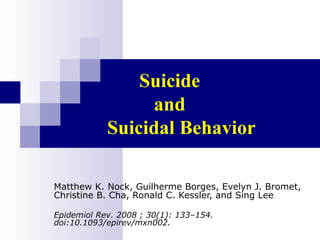 Suicide
                 and
            Suicidal Behavior

Matthew K. Nock, Guilherme Borges, Evelyn J. Bromet,
Christine B. Cha, Ronald C. Kessler, and Sing Lee

Epidemiol Rev. 2008 ; 30(1): 133–154.
doi:10.1093/epirev/mxn002.
 