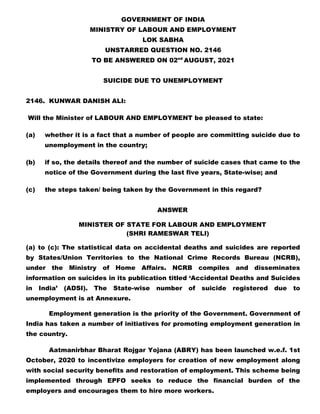 GOVERNMENT OF INDIA
MINISTRY OF LABOUR AND EMPLOYMENT
LOK SABHA
UNSTARRED QUESTION NO. 2146
TO BE ANSWERED ON 02nd
AUGUST, 2021
SUICIDE DUE TO UNEMPLOYMENT
2146. KUNWAR DANISH ALI:
Will the Minister of LABOUR AND EMPLOYMENT be pleased to state:
(a) whether it is a fact that a number of people are committing suicide due to
unemployment in the country;
(b) if so, the details thereof and the number of suicide cases that came to the
notice of the Government during the last five years, State-wise; and
(c) the steps taken/ being taken by the Government in this regard?
ANSWER
MINISTER OF STATE FOR LABOUR AND EMPLOYMENT
(SHRI RAMESWAR TELI)
(a) to (c): The statistical data on accidental deaths and suicides are reported
by States/Union Territories to the National Crime Records Bureau (NCRB),
under the Ministry of Home Affairs. NCRB compiles and disseminates
information on suicides in its publication titled ‘Accidental Deaths and Suicides
in India’ (ADSI). The State-wise number of suicide registered due to
unemployment is at Annexure.
Employment generation is the priority of the Government. Government of
India has taken a number of initiatives for promoting employment generation in
the country.
Aatmanirbhar Bharat Rojgar Yojana (ABRY) has been launched w.e.f. 1st
October, 2020 to incentivize employers for creation of new employment along
with social security benefits and restoration of employment. This scheme being
implemented through EPFO seeks to reduce the financial burden of the
employers and encourages them to hire more workers.
 