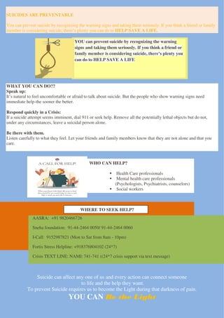 YOU can prevent suicide by recognizing the warning
signs and taking them seriously. If you think a friend or
family member is considering suicide, there’s plenty you
can do to HELP SAVE A LIFE
SUICIDES ARE PREVENTABLE
You can prevent suicide by recognizing the warning signs and taking them seriously. If you think a friend or family
member is considering suicide, there’s plenty you can do to HELP SAVE A LIFE.
WHAT YOU CAN DO??
Speak up:
It’s natural to feel uncomfortable or afraid to talk about suicide. But the people who show warning signs need
immediate help-the sooner the better.
Respond quickly in a Crisis:
If a suicide attempt seems imminent, dial 911 or seek help. Remove all the potentially lethal objects but do not,
under any circumstances, leave a suicidal person alone.
Be there with them.
Listen carefully to what they feel. Let your friends and family members know that they are not alone and that you
care.
Suicide can affect any one of us and every action can connect someone
to life and the help they want.
To prevent Suicide requires us to become the Light during that darkness of pain.
YOU CAN Be the Light
AASRA: +91 9820466726
Sneha foundation: 91-44-2464 0050/ 91-44-2464 0060
I-Call: 9152987821 (Mon to Sat from 8am - 10pm)
Fortis Stress Helpline: +918376804102 (24*7)
Crisis TEXT LINE: NAMI: 741-741 ((24*7 crisis support via text message)
WHERE TO SEEK HELP?
WHO CAN HELP?
 Health Care professionals
 Mental health care professionals
(Psychologists, Psychiatrists, counselors)
 Social workers
 