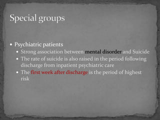  Psychiatric patients
 Strong association between mental disorder and Suicide
 The rate of suicide is also raised in the period following
discharge from inpatient psychiatric care
 The first week after discharge is the period of highest
risk
 