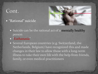  “Rational” suicide
 Suicide can be the rational act of a mentally healthy
person
 “Euthanasia”
 Several European countries (e.g. Switzerland, the
Netherlands, Belgium) have recognized this and made
changes in their law to allow those with a long-term
illness to take their own life with the help from friends,
family, or even medical practitioners
 
