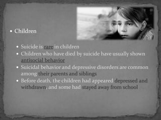  Children
 Suicide is rare in children
 Children who have died by suicide have usually shown
antisocial behavior
 Suicidal behavior and depressive disorders are common
among their parents and siblings
 Before death, the children had appeared depressed and
withdrawn, and some had stayed away from school
 