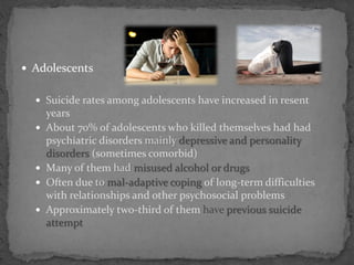  Adolescents
 Suicide rates among adolescents have increased in resent
years
 About 70% of adolescents who killed themselves had had
psychiatric disorders mainly depressive and personality
disorders (sometimes comorbid)
 Many of them had misused alcohol or drugs
 Often due to mal-adaptive coping of long-term difficulties
with relationships and other psychosocial problems
 Approximately two-third of them have previous suicide
attempt
 