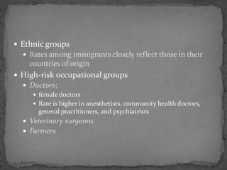  Ethnic groups
 Rates among immigrants closely reflect those in their
countries of origin
 High-risk occupational groups
 Doctors;
 female doctors
 Rate is higher in anesthetists, community health doctors,
general practitioners, and psychiatrists
 Veterinary surgeons
 Farmers
 