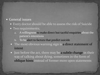  General issues
 Every doctor should be able to assess the risk of Suicide
 Two requirements;
a. A willingness to make direct but tactful enquiries about the
patient’s intentions
b. To be alert to factors that predict suicide
 The most obvious warning sign is a direct statement of
intent
 Just before the act, there may be a subtle change in their
way of talking about dying, sometimes in the form of
oblique hints instead of former more open statements
 