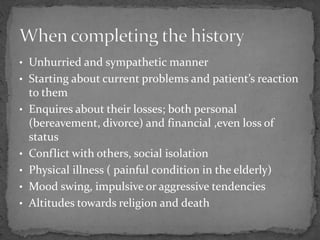 • Unhurried and sympathetic manner
• Starting about current problems and patient’s reaction
to them
• Enquires about their losses; both personal
(bereavement, divorce) and financial ,even loss of
status
• Conflict with others, social isolation
• Physical illness ( painful condition in the elderly)
• Mood swing, impulsive or aggressive tendencies
• Altitudes towards religion and death
 