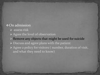 On admission
 assess risk
 Agree the level of observation
 Remove any objects that might be used for suicide
 Discuss and agree plans with the patient
 Agree a policy for visitors ( number, duration of visit,
and what they need to know)
 
