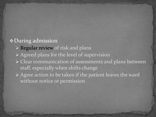 During admission
 Regular review of risk and plans
 Agreed plans for the level of supervision
 Clear communication of assessments and plans between
staff, especially when shifts change
 Agree action to be taken if the patient leaves the ward
without notice or permission
 
