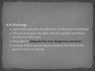 At discharge
 Agree date and plan for aftercare in advance of discharge
 Discuss and agree the plan with the patient and those
involved in their care
 Prescribe in adequate but non-dangerous amounts
 Arrange follow-up and agree action to be taken if the
patient dose not attend
 
