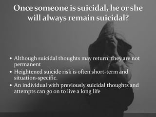  Although suicidal thoughts may return, they are not
permanent
 Heightened suicide risk is often short-term and
situation-specific.
 An individual with previously suicidal thoughts and
attempts can go on to live a long life
 