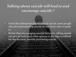 • Given the widespread stigma around suicide, most people
who are contemplating suicide do not know who to speak
to.
• Rather than encouraging suicidal behavior, talking openly
can give an individual other options or the time to rethink
his/her decision, thereby preventing suicide.
 