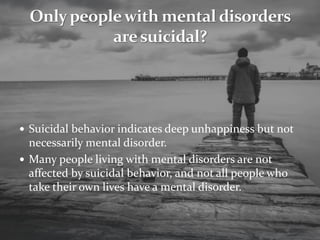  Suicidal behavior indicates deep unhappiness but not
necessarily mental disorder.
 Many people living with mental disorders are not
affected by suicidal behavior, and not all people who
take their own lives have a mental disorder.
 