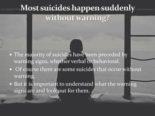  The majority of suicides have been preceded by
warning signs, whether verbal or behavioral.
 Of course there are some suicides that occur without
warning.
 But it is important to understand what the warning
signs are and look out for them.
 