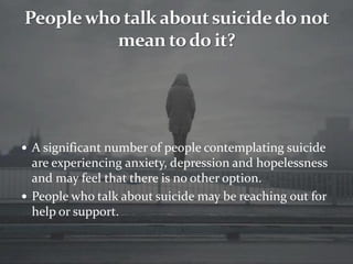 A significant number of people contemplating suicide
are experiencing anxiety, depression and hopelessness
and may feel that there is no other option.
 People who talk about suicide may be reaching out for
help or support.
 