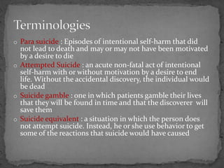 o Para suicide : Episodes of intentional self-harm that did
not lead to death and may or may not have been motivated
by a desire to die
o Attempted Suicide : an acute non-fatal act of intentional
self-harm with or without motivation by a desire to end
life. Without the accidental discovery, the individual would
be dead
o Suicide gamble : one in which patients gamble their lives
that they will be found in time and that the discoverer will
save them
o Suicide equivalent : a situation in which the person does
not attempt suicide. Instead, he or she use behavior to get
some of the reactions that suicide would have caused
 