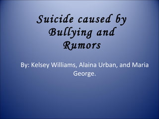 Suicide caused by Bullying and Rumors By: Kelsey Williams, Alaina Urban, and Maria George. 