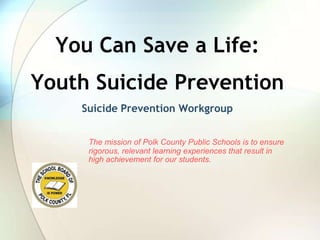 You Can Save a Life: Youth Suicide Prevention Suicide Prevention Workgroup The mission of Polk County Public Schools is to ensure rigorous, relevant learning experiences that result in high achievement for our students. 