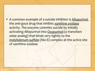 • A common example of a suicide inhibitor is Allopurinol,
the anti-gout drug that inhibits xanthine oxidase
activity. The enzyme commits suicide by initially
activating Allopurinol into Oxypurinol (a transition
state analog) that binds very tightly to the
molybdenum-sulfide (Mo-S) complex at the active site
of xanthine oxidase
 