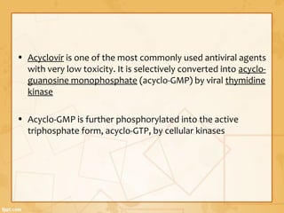 • Acyclovir is one of the most commonly used antiviral agents
with very low toxicity. It is selectively converted into acyclo-
guanosine monophosphate (acyclo-GMP) by viral thymidine
kinase
• Acyclo-GMP is further phosphorylated into the active
triphosphate form, acyclo-GTP, by cellular kinases
 
