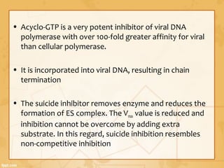 • Acyclo-GTP is a very potent inhibitor of viral DNA
polymerase with over 100-fold greater affinity for viral
than cellular polymerase.
• It is incorporated into viral DNA, resulting in chain
termination
• The suicide inhibitor removes enzyme and reduces the
formation of ES complex. The Vmax value is reduced and
inhibition cannot be overcome by adding extra
substrate. In this regard, suicide inhibition resembles
non-competitive inhibition
 