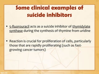Some clinical examples of
suicide inhibitors
• 5-fluorouracil acts as a suicide inhibitor of thymidylate
synthase during the synthesis of thymine from uridine
• Reaction is crucial for proliferation of cells, particularly
those that are rapidly proliferating (such as fast-
growing cancer tumors)
 