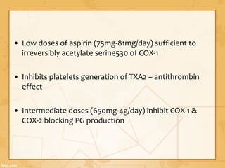 • Low doses of aspirin (75mg-81mg/day) sufficient to
irreversibly acetylate serine530 of COX-1
• Inhibits platelets generation of TXA2 – antithrombin
effect
• Intermediate doses (650mg-4g/day) inhibit COX-1 &
COX-2 blocking PG production
 