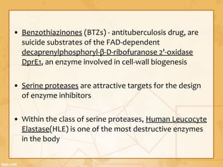 • Benzothiazinones (BTZs) - antituberculosis drug, are
suicide substrates of the FAD-dependent
decaprenylphosphoryl-β-D-ribofuranose 2'-oxidase
DprE1, an enzyme involved in cell-wall biogenesis
• Serine proteases are attractive targets for the design
of enzyme inhibitors
• Within the class of serine proteases, Human Leucocyte
Elastase(HLE) is one of the most destructive enzymes
in the body
 