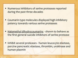 • Numerous inhibitors of serine proteases reported
during the past three decades
• Coumarin-type molecules displayed high inhibitory
potency towards various serine proteases
• Halomethyl dihydrocoumarins - shown to behave as
the first general suicide inhibitors of serine protease
• Inhibit several proteases - human leucocyte elastase,
porcine pancreatic elastase, thrombin, urokinase and
human plasmin
 