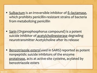 • Sulbactum is an irreversible inhibitor of ß–lactamase,
which prohibits penicillin-resistant strains of bacteria
from metabolizing penicillin
• Sarin (Organophosphorus compound) is a potent
suicide inhibitor of acetylcholinesterase degrading
neurotransmitter Acetylcholine after its release
• Benzotriazole esters(used in SARS) reported as potent
nonpeptidic suicide inhibitors of the enzyme
proteinase, acts at active-site cysteine, acylated by
benzotriazole esters
 
