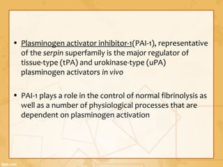 • Plasminogen activator inhibitor-1(PAI-1), representative
of the serpin superfamily is the major regulator of
tissue-type (tPA) and urokinase-type (uPA)
plasminogen activators in vivo
• PAI-1 plays a role in the control of normal fibrinolysis as
well as a number of physiological processes that are
dependent on plasminogen activation
 