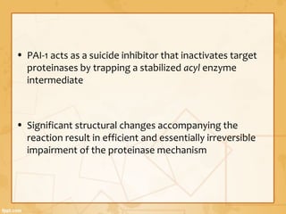 • PAI-1 acts as a suicide inhibitor that inactivates target
proteinases by trapping a stabilized acyl enzyme
intermediate
• Significant structural changes accompanying the
reaction result in efficient and essentially irreversible
impairment of the proteinase mechanism
 