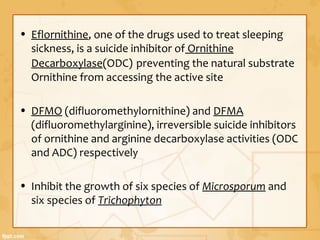 • Eflornithine, one of the drugs used to treat sleeping
sickness, is a suicide inhibitor of Ornithine
Decarboxylase(ODC) preventing the natural substrate
Ornithine from accessing the active site
• DFMO (difluoromethylornithine) and DFMA
(difluoromethylarginine), irreversible suicide inhibitors
of ornithine and arginine decarboxylase activities (ODC
and ADC) respectively
• Inhibit the growth of six species of Microsporum and
six species of Trichophyton
 