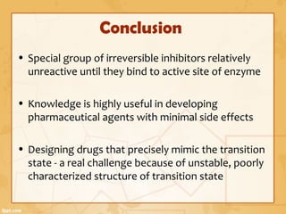 Conclusion
• Special group of irreversible inhibitors relatively
unreactive until they bind to active site of enzyme
• Knowledge is highly useful in developing
pharmaceutical agents with minimal side effects
• Designing drugs that precisely mimic the transition
state - a real challenge because of unstable, poorly
characterized structure of transition state
 