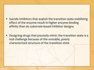 • Suicide inhibitors that exploit the transition state-stabilizing
effect of the enzyme result in higher enzyme binding
affinity than do substrate-based inhibitor designs
• Designing drugs that precisely mimic the transition state is a
real challenge because of the unstable, poorly
characterized structure of the transition state
 