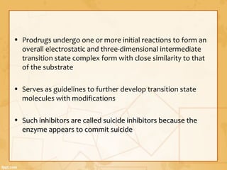 • Prodrugs undergo one or more initial reactions to form an
overall electrostatic and three-dimensional intermediate
transition state complex form with close similarity to that
of the substrate
• Serves as guidelines to further develop transition state
molecules with modifications
• Such inhibitors are called suicide inhibitors because theSuch inhibitors are called suicide inhibitors because the
enzyme appears to commit suicideenzyme appears to commit suicide
 