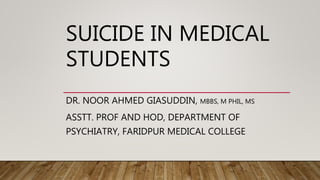 SUICIDE IN MEDICAL
STUDENTS
DR. NOOR AHMED GIASUDDIN, MBBS, M PHIL, MS
ASSTT. PROF AND HOD, DEPARTMENT OF
PSYCHIATRY, FARIDPUR MEDICAL COLLEGE
 
