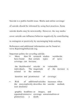 Suicide is a public health issue. Media and online coverage
of suicide should be informed by using best practices. Some
suicide deaths may be newsworthy. However, the way media
cover suicide can influence behavior negatively by contributing
to contagion or positively by encouraging help-seeking.
References and additional information can be found at:
www.ReportingOnSuicide.org.
Important poInts for coverIng suIcIde
• More than 50 research studies worldwide
have found that certain types of news
coverage can increase
the likelihood of suicide in vulnerable
individuals. The magnitude of the increase is
related to the amount,
duration and prominence of coverage.
• Risk of additional suicides increases when
the storyexplicitly describes the suicide method,
uses dramatic/
graphic headlines or images, and
repeated/extensive coverage sensationalizes or
glamorizes a death.
 