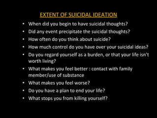 EXTENT OF SUICIDAL IDEATION When did you begin to have suicidal thoughts? Did any event precipitate the suicidal thoughts? How often do you think about suicide? How much control do you have over your suicidal ideas? Do you regard yourself as a burden, or that your life isn’t worth living? What makes you feel better : contact with family member/use of substance What makes you feel worse? Do you have a plan to end your life? What stops you from killing yourself?  