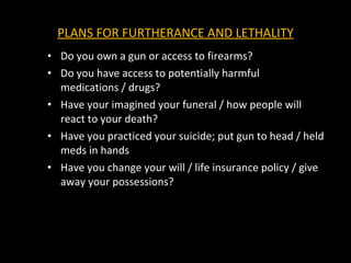 PLANS FOR FURTHERANCE AND LETHALITY Do you own a gun or access to firearms? Do you have access to potentially harmful medications / drugs? Have your imagined your funeral / how people will react to your death? Have you practiced your suicide; put gun to head / held meds in hands Have you change your will / life insurance policy / give away your possessions? 