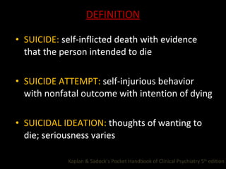 DEFINITION SUICIDE:  self-inflicted death with evidence that the person intended to die SUICIDE ATTEMPT:  self-injurious behavior with nonfatal outcome with intention of dying SUICIDAL IDEATION:  thoughts of wanting to die; seriousness varies Kaplan & Sadock’s Pocket Handbook of Clinical Psychiatry 5 th  edition  
