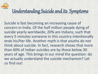 Understanding Suicide and its Symptoms
Suicide is fast becoming an increasing cause of
concern in India. Of the half million people dying of
suicide yearly worldwide, 20% are Indians, such that
every 5 minutes someone in this country intentionally
ends his/her life. Another myth is that youths do not
think about suicide. In fact, research shows that more
than 40% of Indian suicides are by those below 30
years of age. This brings in our mind the question: do
we actually understand the suicide mechanism? Let
us find out:
 